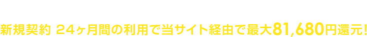オプション加入不要でカンタン申請手続き！新規契約 24ヶ月間の利用で当サイト経由で最大81,680円還元！