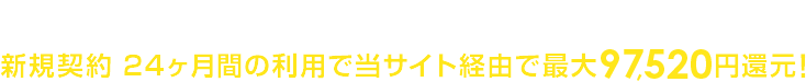 オプション加入不要でカンタン申請手続き！新規契約 24ヶ月間の利用で当サイト経由で最大97,520円還元！