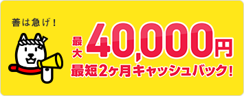 善は急げ！最大40,000円最短２ヵ月キャッシュバック！