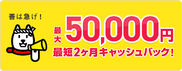 善は急げ！最大50,000円最短２ヵ月キャッシュバック！