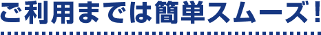 ご利用までは簡単スムーズ!