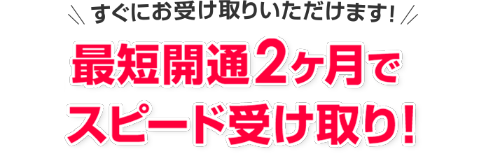 すぐにお受け取りいただけます! 最短開通2ヶ月でスピードお振込み!