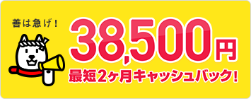 善は急げ！最大38,500円最短２ヵ月キャッシュバック！