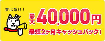 善は急げ！最大40,000円最短２ヵ月キャッシュバック！