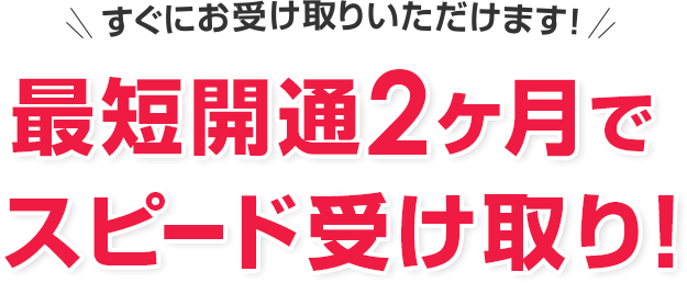 すぐにお受け取りいただけます! 最短開通2ヶ月でスピードお振込み!