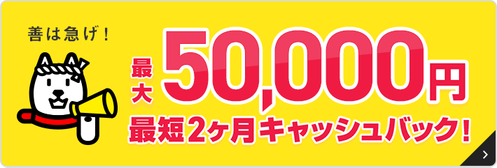 善は急げ！最大50,000円最短２ヵ月キャッシュバック！