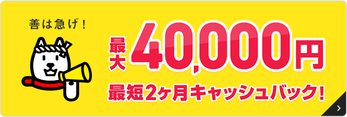 善は急げ！最大40,000円最短２ヵ月キャッシュバック！